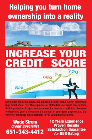 INCREASE YOUR
CREDIT SCORE
12 Years Experience
Proven Results
Satisfaction Guarantee
A+ BBB Rating
Wade Strom
Credit Specialist
651-343-4412
More today than ever before, our increasingly tight credit market demands a
high credit score. Over three quarters of all lenders use credit scores when
deciding whether to approve consumers for loans or credit. It is also used
to determine your interest rate, the amount of your down payment and the
variety of mortgage types available to you when buying a home.
Helping you turn home
ownership into a reality
 