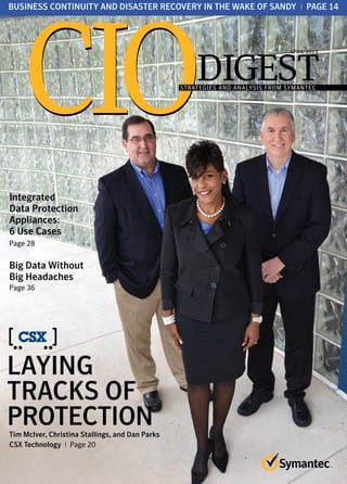 DIGEST
CIOCIOSTRATEGIES AND ANALYSIS FROM SYMANTEC
APRIL 2013
LAYING
TRACKS OF
PROTECTIONTim McIver, Christina Stallings, and Dan Parks
CSX Technology I Page 20
BUSINESS CONTINUITY AND DISASTER RECOVERY IN THE WAKE OF SANDY I PAGE 14
Integrated
Data Protection
Appliances:
6 Use Cases
Page 28
Big Data Without
Big Headaches
Page 36
 