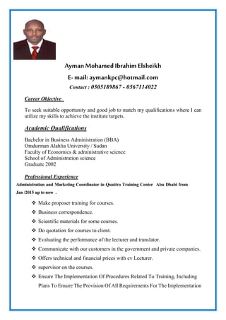 AymanMohamed Ibrahim Elsheikh
E- mail: aymankpc@hotmail.com
Contact : 0505189867 - 0567114022
Career Objective
To seek suitable opportunity and good job to match my qualifications where I can
utilize my skills to achieve the institute targets.
Academic Qualifications
Bachelor in Business Administration (BBA)
Omdurman Alahlia University / Sudan
Faculty of Economics & administrative science
School of Administration science
Graduate 2002
Professional Experience
Administration and Marketing Coordinator in Quattro Training Center Abu Dhabi from
Jan /2015 up to now .
 Make proposer training for courses.
 Business correspondence.
 Scientific materials for some courses.
 Do quotation for courses to client.
 Evaluating the performance of the lecturer and translator.
 Communicate with our customers in the government and private companies.
 Offers technical and financial prices with cv Lecturer.
 supervisor on the courses.
 Ensure The Implementation Of Procedures Related To Training, Including
Plans To Ensure The Provision Of All Requirements For The Implementation
 
