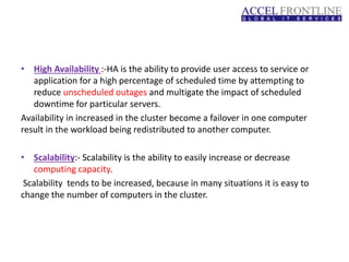 • High Availability :-HA is the ability to provide user access to service or
application for a high percentage of scheduled time by attempting to
reduce unscheduled outages and multigate the impact of scheduled
downtime for particular servers.
Availability in increased in the cluster become a failover in one computer
result in the workload being redistributed to another computer.
• Scalability:- Scalability is the ability to easily increase or decrease
computing capacity.
Scalability tends to be increased, because in many situations it is easy to
change the number of computers in the cluster.
 