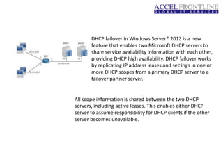 DHCP failover in Windows Server® 2012 is a new
feature that enables two Microsoft DHCP servers to
share service availability information with each other,
providing DHCP high availability. DHCP failover works
by replicating IP address leases and settings in one or
more DHCP scopes from a primary DHCP server to a
failover partner server.
All scope information is shared between the two DHCP
servers, including active leases. This enables either DHCP
server to assume responsibility for DHCP clients if the other
server becomes unavailable.
 