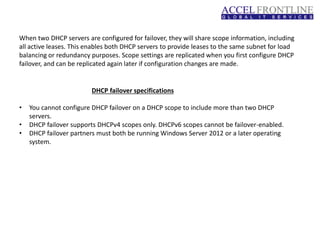 When two DHCP servers are configured for failover, they will share scope information, including
all active leases. This enables both DHCP servers to provide leases to the same subnet for load
balancing or redundancy purposes. Scope settings are replicated when you first configure DHCP
failover, and can be replicated again later if configuration changes are made.
DHCP failover specifications
• You cannot configure DHCP failover on a DHCP scope to include more than two DHCP
servers.
• DHCP failover supports DHCPv4 scopes only. DHCPv6 scopes cannot be failover-enabled.
• DHCP failover partners must both be running Windows Server 2012 or a later operating
system.
 