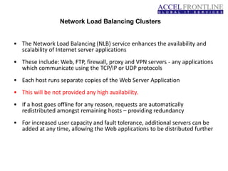 Network Load Balancing Clusters
• The Network Load Balancing (NLB) service enhances the availability and
scalability of Internet server applications
• These include: Web, FTP, firewall, proxy and VPN servers - any applications
which communicate using the TCP/IP or UDP protocols
• Each host runs separate copies of the Web Server Application
• This will be not provided any high availability.
• If a host goes offline for any reason, requests are automatically
redistributed amongst remaining hosts – providing redundancy
• For increased user capacity and fault tolerance, additional servers can be
added at any time, allowing the Web applications to be distributed further
 