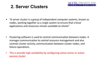 2. Server Clusters
• “A server cluster is a group of independent computer systems, known as
nodes, working together as a single system to ensure that critical
applications and resources remain available to clients”
• Clustering software is used to control communication between nodes. It
manages communication to control resource management and also
controls cluster activity, communication between cluster nodes, and
failure operations.
• This is provide high availability by configuring active-active or active-
passive cluster
 