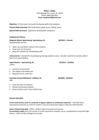 Amy L. Jones
1072 Midnight Rd ; Inman, SC. 29349
Phone: (864) 699-9643
Email: amyjones29@ymail.com
Objective: To find a job I can excel at and grow within the company.
General Skills Overview: Microsoft word, power point, outlook, excel.
Special Skills Summary: Experience working with computers.
Employment History:
Magnolia Manor Spartanburg- Spartanburg, SC. 06/2015 – Present
Housekeeping/ Laundry
• Wash, dry, and deliver clothes of the residents.
• Order linen for the facility.
• Make the schedule for Housekeeping staff.
Achievements: I started off in housekeeping cleaning residents rooms. I was then switched to laundry; where I
have more responsibilities.
Ingles Market – Spartanburg, SC. 03/2014 – 10/2014
Cashier
• Customer service duties.
• Run register and handle cash.
• Bag groceries for customers.
Cherokee County DSN Board - Gaffney, SC. 02/2009 – 03/2010
MRS
• Cook and clean for residents.
• Bathed and dressed residents.
• Drove residents where they needed to go.
Schools Attended:
In this small section; write in a small bio of degree, diploma or certification obtained – Attended Salem
International University as a full time student in pursuit of Associates Degree in Business Administration
Name of School Attended: 2/2011– 4/2012: Salem International University
Accumulated credits: 60 or the number of credits required to complete course. Completed the course with High
Honors, a GPA of 3.80 and Magna Cum Laude.
 