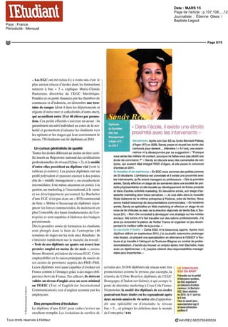 Date : MARS 15
Pays : France
Périodicité : Mensuel
Page de l'article : p.107,108,...,120
Journaliste : Étienne Gless /
Baptiste Legout
Page 8/10
HAVRE2 6825792400524Tous droits réservés à l'éditeur
« Les EGG ont été créées il y a trente ans. c'est le
plus ancien réseau d'écoles dont les formations
mènent à bac + 3 », explique Marie-Claude
Pastureau. directrice de l'EGC Martinique.
Fondées et en partie financées par les chambres de
commerce et d'industrie, on dénombre une tren-
taine de campus (dont 4 dans les départements et
régions d'outre-mer et collectivités d'outre-mer),
qui accueillent entre 35 et 40 élèves par promo-
tion. Ces petits effectifs s'avèrent un atout : ils
garantissent un suivi individuel au cours de la sco-
larité et permettent d'orienter les étudiants vers
les options et les stages qui leur conviennent le
mieux. 730 étudiants ont été diplômés en 2014.
Un cursus généraliste de qualité
Toutes les écoles délivrent au moins un titre certi-
fié,inscrit au Répertoire national des certifications
professionnelles de niveau II (bac + 3), et la moitié
d'entre elles possèdent un diplôme visé (voir le
tableau ci-contre). Les jeunes diplômés ont un
profil polyvalent et peuvent exercer à des postes
dits de « middle management », ou encadrement
intermédiaire. Une même attention est portée à la
gestion, au marketing, à l'international, à la vente
et au développement personnel. Le Bachelor
d'une EGG n'est pas donc un « BTS commercial
de luxe ». Même si beaucoup de diplômés rejoi-
gnent les forces commerciales, ils maîtrisent en
plus l'ensemble des bases fondamentales de l'en-
treprise et sont capables d'élaborer des budgets
prévisionnels.
Dès la première année de formation, les étudiants
sont plongés dans le bain de l'entreprise (40
semaines de stages sur les trois ans). Résultats : ils
s'insèrent rapidement sur le marché du travail :
« Trois de nos diplômés sur quatre ont trouvé leur
premier emploi en moins de six mois ». assure
Bruno Bouniol, président du réseau EGG. Cette
employabilité est la raison principale du succès de
ces ecoles de proximité auprès des PME-PMI.
Leurs diplômés sont aussi capables d'évoluer en
France comme à l'étranger grâce à des stages obli-
gatoires hors dc France. Par ailleurs, ils doivent
valider un niveau d'anglais avec un score minimal
au TOEIC (Test of English for International
Communication), test d'anglais reconnu par les
employeurs.
Des perspectives d'évolution
Le diplôme d'une EGC peut enfin s'avérer un
excellent tremplin. Les évolutions de carrière de
Dans l'école, il existe une étroite
proximité avec les intervenants »
Son parcours. Après son bac ES au lycée Bernard-Palissy
d'Agen (47) en 2009, Sandy passe et réussit les écrits des
concours pour devenir... infirmière ! « À l'oral, une exami-
natrice m'a désarçonnée par sa suggestion : "Puisque
vous aimez les métiers de contact, pourquoi ne faites-vous pas plutôt une
école de commerce ?" » Sandy en discute avec des camarades de son
lycée, qui avaient déjà intégré l'EGC d'Agen, et elle passe le concours
d'entrée en 2011.
Sa formation et ses expériences.« En EGC nous sommes des petites promos
de 35 étudiants. L'ambiance est conviviale et il existe une proximité avec
les intervenants, qu'ils soient managers ou professeurs. » Dès la première
année, Sandy effectue un stage de six semaines dans une société de pro-
duits phytosanitaires où elle travaille au développement de fiches produits
et dans d'autres activités marketing. En deuxième année, son stage d'as-
sistante marketing dure treize semaines : « Je suis allée dans la nouvelle
filiale italienne de la même entreprise à Padoue, près de Venise. Nous
avons traduit beaucoup de documentations commerciales. » En troisième
année, Sandy se spécialise en Web marketing et effectue un stage de six
mois de fin d'études au sein de la direction régionale de Veolia Eau à Tou-
louse (31 ). « Mon rôle consistait à développer une stratégie sur les médias
sociaux. Ma tutrice m'a fait travailler sur des salons professionnels. J'ai
ainsi pu rencontrer le patron de Twitter France et organiser un jeu récom-
pensant le meilleur self ie de la journée. »
Sa poursuite d'études. « Cette EGC m'a beaucoup appris. Après mon
diplôme délivré en septembre 2014, j'ai souhaité néanmoins prolonger
mes études. Je prépare une spécialisation en alternance à l'ESGCF à Tou-
louse et je travaille à l'aéroport de Toulouse-Blagnac en contrat de profes-
sionnalisation. J'aurais pu trouver un emploi après mon Bachelor, mais
avec un diplôme bac + 5, j'espère obtenir des responsabilités managé-
rialesplusimportantes.»
certains des 20 DOO diplômes du réseau sont tres
prometteuses comme Ic prouve, par exemple, la
réussite dc Céline Bouvier, diplômée dc l'EGC
Bourgogne (Chalon-sur-Saône) et qui occupe le
poste de directrice marketing à Coca-Cola France.
Néanmoins, la moitié des diplômés de ces écoles
poursuivent leurs études ou les reprendrontaprès
deux ou trois années de vie active afin d'approfon-
dir une spécialité ou d'atteindre le niveau
bac + 5... et grimper les échelons dans le monde
del'entreprise!»EG
LE CONCOURS
EGC EN BREF
Présentes sur le portail
d'Admission-postbac,
lesEGCorganisent
un concours d'entrée
commun :leBachelor
EGC. Deuxsessions
en 2015: le 11 avril ou
le 6 mai.
Pour en savoir plus :
www.bachelor-egc.fr
et www.admission-
postbac.fr
 