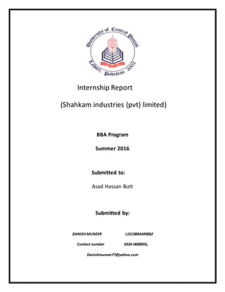 Internship Report
(Shahkam industries (pvt) limited)
BBA Program
Summer 2016
Submitted to:
Asad Hassan Butt
Submitted by:
DANISH MUNEER L1S13BBAM0062
Contact number 0334-0008955,
Danishmuneer77@yahoo.com
 