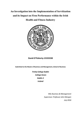 An Investigation into the Implementation of Servitization
and its Impact on Firm Performance within the Irish
Health and Fitness Industry
David O’Flaherty-15333330
Submitted to the Master of Business and Management, School of Business
Trinity College Dublin
College Green
Dublin 2
Ireland
MSc Business & Management
Supervisor: Professor John Mangan
July 2016
 