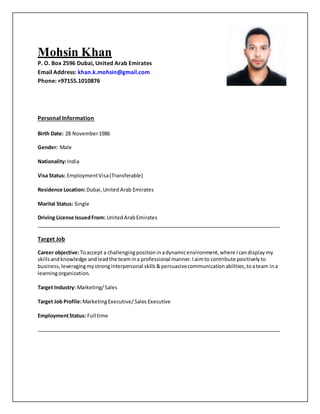 Mohsin Khan
P. O. Box 2596 Dubai, United Arab Emirates
Email Address: khan.k.mohsin@gmail.com
Phone: +97155.1010876
Personal Information
Birth Date: 28 November1986
Gender: Male
Nationality:India
Visa Status: EmploymentVisa(Transferable)
Residence Location:Dubai,UnitedArab Emirates
Marital Status: Single
Driving License IssuedFrom: UnitedArabEmirates
Target Job
Career objective:Toaccept a challengingpositioninadynamicenvironment,where Icandisplaymy
skillsandknowledge andleadthe teamina professional manner.Iaimto contribute positivelyto
business,leveragingmystronginterpersonal skills&persuasivecommunicationabilities,toateam ina
learningorganization.
Target Industry: Marketing/Sales
Target Job Profile:MarketingExecutive/Sales Executive
EmploymentStatus: Full time
 