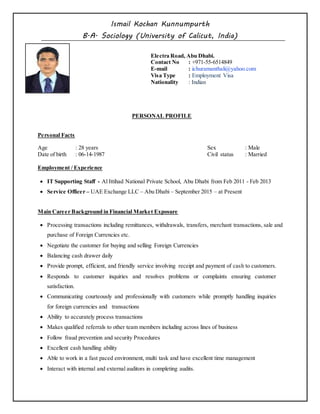 Ismail Kochan Kunnumpurth
B.A. Sociology (University of Calicut, India)
Electra Road, Abu Dhabi.
Contact No : +971-55-6514849
E-mail : ichuramanthali@yahoo.com
Visa Type : Employment Visa
Nationality : Indian
PERSONAL PROFILE
Personal Facts
Age : 28 years Sex : Male
Date of birth : 06-14-1987 Civil status : Married
Employment / Experience
 IT Supporting Staff - Al Ittihad National Private School, Abu Dhabi from Feb 2011 - Feb 2013
 Service Officer – UAE Exchange LLC – Abu Dhabi – September 2015 – at Present
Main Career Background in Financial Market Exposure
 Processing transactions including remittances, withdrawals, transfers, merchant transactions, sale and
purchase of Foreign Currencies etc.
 Negotiate the customer for buying and selling Foreign Currencies
 Balancing cash drawer daily
 Provide prompt, efficient, and friendly service involving receipt and payment of cash to customers.
 Responds to customer inquiries and resolves problems or complaints ensuring customer
satisfaction.
 Communicating courteously and professionally with customers while promptly handling inquiries
for foreign currencies and transactions
 Ability to accurately process transactions
 Makes qualified referrals to other team members including across lines of business
 Follow fraud prevention and security Procedures
 Excellent cash handling ability
 Able to work in a fast paced environment, multi task and have excellent time management
 Interact with internal and external auditors in completing audits.
 