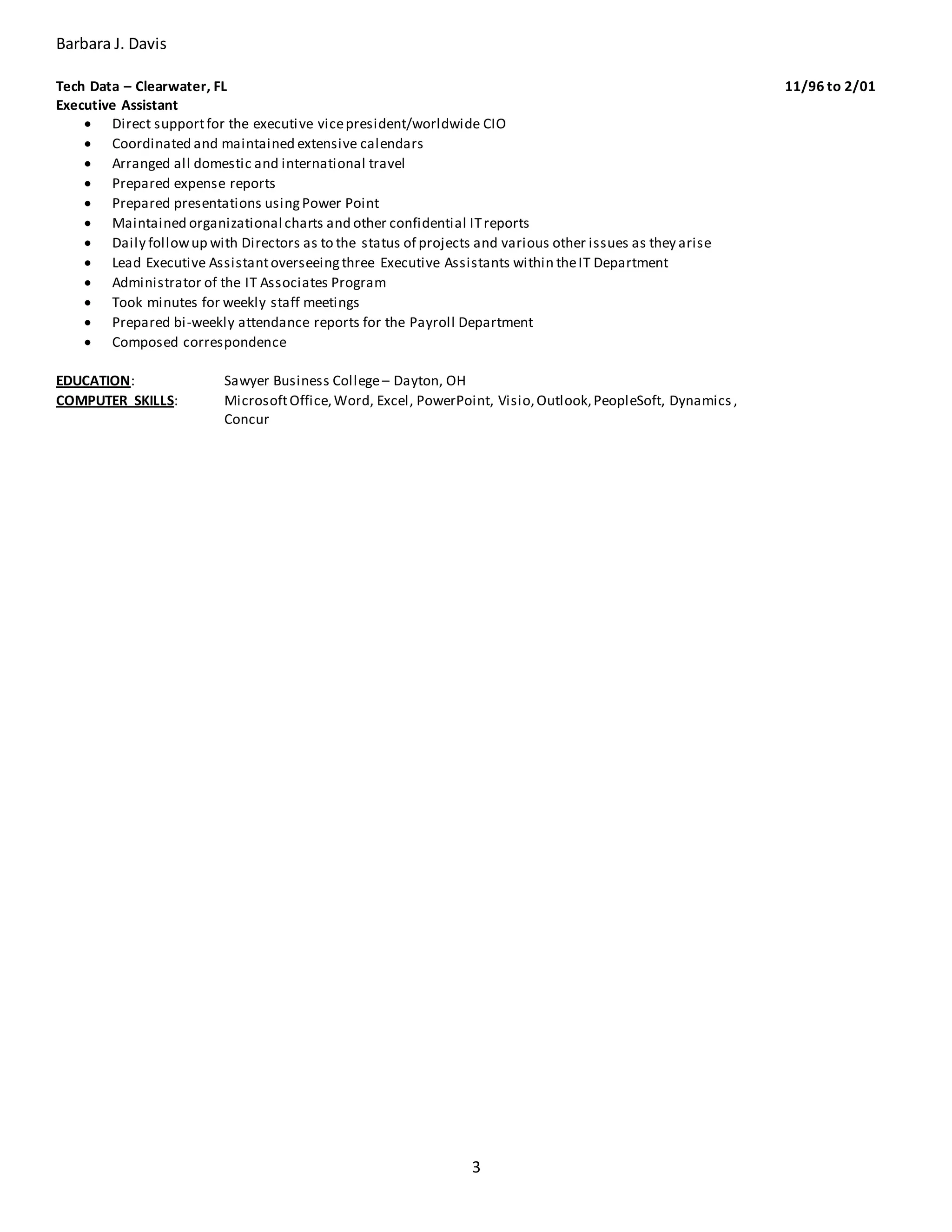 Barbara J. Davis
3
Tech Data – Clearwater, FL 11/96 to 2/01
Executive Assistant
 Direct supportfor the executive vicepresident/worldwide CIO
 Coordinated and maintained extensive calendars
 Arranged all domestic and international travel
 Prepared expense reports
 Prepared presentations usingPower Point
 Maintained organizational charts and other confidential ITreports
 Daily followup with Directors as to the status of projects and various other issues as they arise
 Lead Executive Assistantoverseeingthree Executive Assistants within theIT Department
 Administrator of the IT Associates Program
 Took minutes for weekly staff meetings
 Prepared bi-weekly attendance reports for the Payroll Department
 Composed correspondence
EDUCATION: Sawyer Business College– Dayton, OH
COMPUTER SKILLS: MicrosoftOffice,Word, Excel, PowerPoint, Visio,Outlook,PeopleSoft, Dynamics ,
Concur
 
