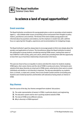 1 | P a g e © The Royal Institution 2015
Is science a land of equal opportunities?
Event overview
The Royal Institution unconference for young people gives a voice to secondary school students
(aged 15 – 18) to debate wider issues surrounding science and present their thoughts to policy
makers, practitioners and scientists. The format of the event enables young people to be
informed about key questions and evidence, but the emphasis is student led, with a definite
focus on capturing their thoughts, experiences and recommendations for instigating change.
The Royal Institution’s goal has always been to encourage people to think more deeply about the
wonders and applications of science. The Unconference allows the Royal Institution to extend
this philosophy to young students considering entering STEM careers, making them aware of
how STEM fits in with society, policy and culture, whilst also providing them with the opportunity
to have their say on how these relationships should evolve in the future.
This year we chose to focus on equality in science and what this means for students studying
STEM topics, their career choices and the role of STEM in society and culture. Participants were
asked to think about diversity at school and in STEM careers, what barriers there were to certain
individuals and whether or not diversity is important. The day was attended by 104 students
from 12 schools, 10 state and 2 private, from across Greater London and the surrounding area.
Students were invited by teachers and therefore self-selected as having shown an interest in
STEM.
Key themes
Over the course of the day, four themes emerged from students’ discussions:
1. The under representation of women in STEM, in particular physics and engineering.
2. The education system and its role in pushing students towards STEM.
3. The view of STEM across different cultures.
4. Why is diversity in STEM important?
 
