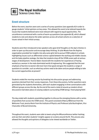 2 | P a g e © The Royal Institution 2015
Event structure
Before the event, teachers were sent a series of survey questions (see appendix A) in order to
gauge students’ initial opinions on key areas. This allowed the event to be tailored towards the
issues that students believed were most relevant with regard to equal opportunities. The
unconference commenced with a series of warm-up questions (see appendix B), which allowed
students to vote and observe the wider opinions across all school cohorts on a selection of
issues raised in their initial surveys.
Students were then introduced to two speakers who gave brief thoughts on the day’s themes in
order to open up discussion and encourage deep thinking. Dr Julie Moote from the Aspire2
organisation provided her insights into why some girls fail to pursue STEM subjects in school,
highlighting issues such as differential science capital between the working and middle classes
and the leaky pipeline analogy; the idea that students drop off the STEM career path at various
stages of development. Yvonne Baker shared with the students her experiences of having
worked as a woman in the male-dominated world of engineering. She suggested that the over
emphasis of barriers to women did more harm than good and gave the students a range of
questions to consider, such as what key actions need to be taken and are people willing to take
the current opportunities at present?
Students ended the morning session by breaking into discussion groups and addressing
questions devised from their survey responses. From these discussions, further questions were
generated by the students themselves, with each student engaging in three conversations with
different groups across the day. By the end of the event a total of around 40 student-driven
discussions had taken place on varying subjects surrounding STEM being a ‘level playing field’.
The day ended with students assembling together to discuss the emerging themes with a series
of panellists from across the STEM sector. This panel consisted of Nancy Wilkinson from the
Wellcome Trust, Jessica Rosin from the Institute of Physics and Professor Julia Buckingham, Vice
Chancellor of Brunel University.
Throughout the event, students were able to tweet using the #Riunconference twitter hashtag
and see their and other students’ insights appear on screens around the Ri. This process also
allowed the thoughts and opinions of delegates to be viewed worldwide on Twitter.
 