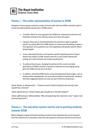 3 | P a g e © The Royal Institution 2015
Theme 1 – The under-representation of women in STEM
Delegates in these groups outlined a number of issues both with how STEM is pitched to girls in
school and what problems women face in STEM careers:
 Currently, efforts to encourage girls into STEM over-emphasise the barriers and
hardships of being in the minority, doing more harm than good.
 Likewise, there was an overall feeling that the prominence given to gender-
specific recruiting efforts for STEM subjects in schools was off-putting. Instead, a
level approach across genders was more appealing, with gender-specific efforts
being dropped.
 It was understood that the current gender-specific targeting was due to fewer
female role models in STEM, however with the current system deemed off-
putting, this rarity of female role models would persist.
 To address these issues, changing the opinions of the current and older
generations of STEM scientists is equally as important as encouraging young
girls into STEM; this has yet to be done.
 In addition, marketing STEM careers using stereotypically female angles, such as
beauty product development, are more patronising than anything else. Students
felt these suggested women can only succeed in feminine study areas.
Quote: Daniel, 15, Bishop Justice – “If women weren’t fearful of being in the minority, there
wouldn’t be a minority”
Twitter: @CharrJessica “Gender always gets brought up, it shouldn’t happen”
Twitter: @florianexxxx “@YvonneBaker “We sell engineering like a bad skin cream” I agree, from
personal experience”
Theme 2 – The education system and its role in pushing students
towards STEM
Whilst delegates largely felt that the feelings and drive of the individual were more important
than their experiences in education, there was still a general consensus that the structuring of
 