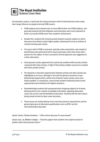 4 | P a g e © The Royal Institution 2015
the education system, in particular the timing and way in which A-level decisions were made,
had a large influence on people entering STEM careers:
 STEM subjects were viewed to be no more difficult than non-STEM subjects, and
generally students felt that willpower and enthusiasm were more important to
build a successful STEM career than academic achievement.
 Despite this, students felt schools pushed students towards subjects in which
they were more likely to attain higher grades, believing this to be an artefact of
schools chasing exam results.
 The way in which STEM is assessed, typically under examination, was viewed to
benefit those who performed well in exams generally, rather than those with a
passion for the subject. A more coursework centred approach was suggested as
a fairer alternative.
 Chasing exam results appeared to be a particular problem within private schools
compared with state schools, in light of there being a higher pressure to compete
with other private schools.
 The disparity in education opportunities between private and state schools was
highlighted as an issue, although in line with the general consensus it was
believed that opportunities, whilst more limited in state schools, were more
freely available. In comparison, some private students believed private school
opportunities were limited to the highest achievers.
 Overwhelmingly students felt unprepared when dropping subjects for A-levels,
believing there to be a dearth of available information regarding alternative
routes into careers and the flexibility of education. Students felt this led to doors
being closed to them for later career decisions.
 These issues are confounded by strict university entrance requirements and the
general ignorance of alternative qualifications such as BTEC and the
International Baccalaureate.
Quote: Sarah, Chelsea Academy – “I like science because it’s exam-based”
Quote: Jack, 18, Midkent College – “Teachers pigeon hole students into subjects based on
grades rather than personal choice”
 