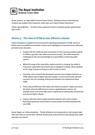 5 | P a g e © The Royal Institution 2015
Quote: Jemima, 16, Virgo Fidelis Convent Senior School, “Schools pressure well achieving
students into subjects they’re good at, rather than one’s they’d choose themselves”
Twitter: @LukeM0rton – “A mixed science approach at post 16 will give greater opportunities
later in life”
Theme 3 – The view of STEM across different cultures
Culture emerged as a significant discussion point regarding participation in STEM. Facets of
British culture and differences between cultures were highlighted as important factors affecting
personal career decisions:
 Students felt the media has been too extreme in how it portrays people working
in STEM as typically male, elitists and social outcasts. The media should be
challenged on this and acknowledge its responsibility in informing public
opinion.
 Whilst the image of the male white-coated scientist is changing, the media is
only partly responsible and schools have an obligation to better inform students
on the range of people and ways in which science is done.
 Culturally, more economically developed countries have a higher emphasis on
STEM subjects due to higher education quality. In more economically deprived
countries, the 3 R’s (reading, writing and arithmetic) are emphasised above
STEM.
 These cultural differences filter down and influence students’ subject and career
decisions, driven by differences in science capital between cultures. For
example, Asian culture has high science capital due to traditionally increased job
security and higher salaries.
 Cultures with low science capital should be targeted with science capital
boosting programmes and activities to assist people from these backgrounds
into STEM.
Quote: Sagal, 16, Chelsea Academy – “Family influences are strong early on, then people make
their own views on careers later. However by that point some decisions have already been made
and doors are closed”
 