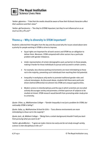 6 | P a g e © The Royal Institution 2015
Twitter: @Jomina – “I feel that the media should be aware of how their fictional characters affect
their audience and their views”
Twitter: @CharrJessica – “Yes they’re (STEM) important, but they’re not influenced on us as
much as the 3 R’s are!”
Theme 4 – Why is diversity in STEM important?
Students collected their thoughts from the day and discussed why the issues raised above were
a priority for people working in STEM to strive to improve.
 Equal rights are important for all work sectors and STEM has an obligation to
deliver them. Moreover, STEM compared with other sectors has a particular
problem with gender imbalance.
 Under-representation of certain demographics puts up barriers to those people,
making it harder for those individuals to pursue and succeed in certain careers.
 For example, less diverse working environments are more intimidating to those
not in the majority, preventing such individuals from reaching their full potential.
 Inequality in workplaces only works to promote traditional gender roles and
cultural stereotypes. As discussed above, students felt these were particular
drivers behind differential recruitment into STEM and unequal opportunities.
 Modern science is interdisciplinary and the way in which scientists are recruited
actively discourages variety and promotes a limited spectrum of subjects to be
studied at A-level. STEM research would benefit from promoting wider study prior
to university.
Quote: Chloe, 15, Walthamstow College – “Gender inequality is not just a problem for STEM, but
noticeably STEM is failing”.
Quote: Saba, 15, Walthamstow School for Girls – “Less diverse environments are more
intimidating to those not in the majority”.
Quote: Jack, 18, Midkent College – “Being from a certain background shouldn’t hold you back
from pursuing what you want to do”
Twitter: @LukeM0rton – “I agree we make choices too early and do not study enough variety,
science is inter-disciplinary in the 21C”
 