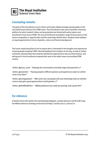 7 | P a g e © The Royal Institution 2015
Concluding remarks
The goals of the Unconference are to inform and inspire debate amongst young people on the
real world issues that face the STEM sector. The Unconference also aims to provide a listening
platform for which student’s ideas can be presented and shared with policy makers and
practitioners from across STEM. The 2015 Unconference prompted a range of discussions on the
various inequalities in opportunities and the reasonings behind these. Students drove debates
on equal opportunities in terms of gender, culture and financial background.
The issues raised should be of use to anyone who is interested in the thoughts and experiences
of young people studying STEM. Informal feedback from students on the day, as well as Twitter
comments, demonstrates that students relished the opportunity to discuss these themes, and
taking part in the Unconference opened their eyes to the wider issues surrounding STEM
careers.
Twitter: @piuna_0708 – “Enjoying the conversations and wide range of perspectives :)”
Twitter: @zakiarther – “hearing people's different opinions and experiences made me rethink
some of my ideas”
Twitter: @somegujxjxwkr – “Met some very cool people with very interesting views on whether
science does give equal opportunities to both genders :)”
Twitter: @SheWhoWritess – “#RiUnconference was really eye opening, had a great time”
For reference
A Storify article with tweets from participating delegates, outside observers and Ri staff using
the #RiUnconference hashtag can be found at https://storify.com/ri_science/l-o
 