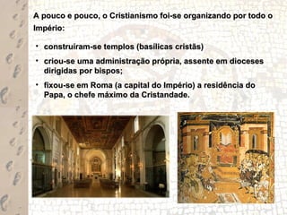 A pouco e pouco, o Cristianismo foi-se organizando por todo o
Império:

• construíram-se templos (basílicas cristãs)
• criou-se uma administração própria, assente em dioceses
  dirigidas por bispos;
• fixou-se em Roma (a capital do Império) a residência do
  Papa, o chefe máximo da Cristandade.
 