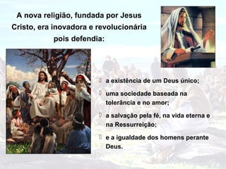 A nova religião, fundada por Jesus
Cristo, era inovadora e revolucionária
           pois defendia:




                         a existência de um Deus único;

                         uma sociedade baseada na
                          tolerância e no amor;
                         a salvação pela fé, na vida eterna e
                          na Ressurreição;
                         e a igualdade dos homens perante
                          Deus.
 