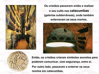 Os cristãos passaram então a realizar
            o seu culto nas catacumbas
         (galerias subterrâneas), onde também
              enterravam os seus mortos.




Então, os cristãos criaram símbolos secretos para
poderem comunicar, com segurança, entre si.
Por outro lado, passaram a enterrar os seus
mortos em catacumbas.
 