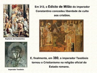 Em 313, o Edicto de Milão do imperador
                                313
                              Constantino concedeu liberdade de culto
                                            aos cristãos.




Baptismo de Constantino




                          E, finalmente, em 380, o imperador Teodósio
                           tornou o Cristianismo na religião oficial do
                                        Estado romano.
   Imperador Teodósio
 