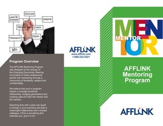 Program Overview
The AFFLINK Mentoring Program
was designed at the request of
the Emerging Executives Steering
Committee to foster professional
growth and networking through a
community of familiarity, respect and
confidentiality.
We believe that such a program
fosters a mutually beneficial
relationship, bridging generations and
creating value for both the mentor and
the mentee.
Spending time wtih a peer can spark
a change in your business and start a
meaningful relationship with a trusted
colleague. If this is something that
interests you, give it a try!
AFFLINK
Mentoring
Program
www.afflink.com
1-800-222-5521
 