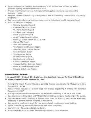  Performed essential functions like interviewing staff, performance reviews, as well as
provided training programs to new retail staff.
 Provide total financial workout making sure that supplies orders are according to the
budgetary needs.
 Assigned the tasks of analyzing sales figures as well as forecasting sales volumes to boost up
the profits.
 Every week attend weekly business review meet with business head & operation head.
 Work on Various Key Report:
o Delivery Exception Report
o Collection Exception Report
o Van Performance Report
o CEE Performance Report
o Stock Exception Report
o Asset Tracker Report for Hub
o Order QC Status Report for DC to Hub
o Manual RTV Report
o Shift Handover Report
o Van Assignment Changes Report
o Attendance and Uniform Report
o Cash Collection Report
o Van Departure Report
o Potential Delay Report.
o Hub Performance Report
o Capacity Utilization Report
o Invoiced But Not delivered Report
o Order Acknowledgment Report
o Produce Undelivered Report.
Professional Experience:
11 August 2014 – 26 April 2016: Work as the Assistant Manager for Bharti Retail Ltd,
in Retail Operation Store Set Up PAN India.
 Making STO (Stock Transfer Order) as per BOQ fixtures according to ML (Modular Layout) &
Budget in to the SAP.
 Raised Vehicle request to concern dept. for fixtures dispatching & making PR (Purchase
Requisition) in SAP
 Making SRR (Store Return Request) as per Excess Fixtures lying in the old & new Stores.
 Coordinating with the project and VM team for smooth opening and functioning of the stores.
 Coordinating with merchandising & replenishment team for ensuring merchandise availability,
especially as per the promos and product movement.
 Incorporating catchments study for new stores, bench marking and brand building.
 Space selling tie-up and cross promotions with other companies.
 Launch Event - Planning and implementation.
 Monitoring competitor activities and devising effective counter measures.
 
