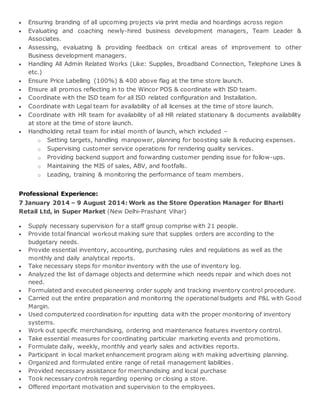  Ensuring branding of all upcoming projects via print media and hoardings across region
 Evaluating and coaching newly-hired business development managers, Team Leader &
Associates.
 Assessing, evaluating & providing feedback on critical areas of improvement to other
Business development managers.
 Handling All Admin Related Works (Like: Supplies, Broadband Connection, Telephone Lines &
etc.)
 Ensure Price Labelling (100%) & 400 above flag at the time store launch.
 Ensure all promos reflecting in to the Wincor POS & coordinate with ISD team.
 Coordinate with the ISD team for all ISD related configuration and Installation.
 Coordinate with Legal team for availability of all licenses at the time of store launch.
 Coordinate with HR team for availability of all HR related stationary & documents availability
at store at the time of store launch.
 Handholding retail team for initial month of launch, which included –
o Setting targets, handling manpower, planning for boosting sale & reducing expenses.
o Supervising customer service operations for rendering quality services.
o Providing backend support and forwarding customer pending issue for follow-ups.
o Maintaining the MIS of sales, ABV, and footfalls.
o Leading, training & monitoring the performance of team members.
Professional Experience:
7 January 2014 – 9 August 2014: Work as the Store Operation Manager for Bharti
Retail Ltd, in Super Market (New Delhi-Prashant Vihar)
 Supply necessary supervision for a staff group comprise with 21 people.
 Provide total financial workout making sure that supplies orders are according to the
budgetary needs.
 Provide essential inventory, accounting, purchasing rules and regulations as well as the
monthly and daily analytical reports.
 Take necessary steps for monitor inventory with the use of inventory log.
 Analyzed the list of damage objects and determine which needs repair and which does not
need.
 Formulated and executed pioneering order supply and tracking inventory control procedure.
 Carried out the entire preparation and monitoring the operational budgets and P&L with Good
Margin.
 Used computerized coordination for inputting data with the proper monitoring of inventory
systems.
 Work out specific merchandising, ordering and maintenance features inventory control.
 Take essential measures for coordinating particular marketing events and promotions.
 Formulate daily, weekly, monthly and yearly sales and activities reports.
 Participant in local market enhancement program along with making advertising planning.
 Organized and formulated entire range of retail management liabilities.
 Provided necessary assistance for merchandising and local purchase
 Took necessary controls regarding opening or closing a store.
 Offered important motivation and supervision to the employees.
 