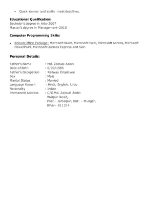  Quick learner and ability meet deadlines.
Educational Qualification:
Bachelor's degree in Arts-2007
Master’s degree in Management-2010
Computer Programming Skills:
 Known Office Package: Microsoft Word, Microsoft Excel, Microsoft Access, Microsoft
PowerPoint, Microsoft Outlook Express and SAP.
Personal Details:
Father’s Name : Md. Zainual Abdin
Date of Birth : 6/09/1985
Father’s Occupation : Railway Employee
Sex : Male
Marital Status : Married
Language Known : Hindi, English, Urdu
Nationality : Indian
Permanent Address : C/O Md. Zainual Abdin
Walipur Road,
Post – Jamalpur, Dist. – Munger,
Bihar– 811214
 