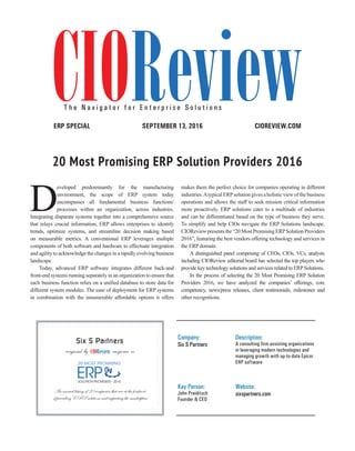 | |JULY 2014
20CIOReview
CIOREVIEW.COMSEPTEMBER 13, 2016ERP SPECIAL
20 Most Promising ERP Solution Providers 2016
Company:
Six S Partners
Description:
A consulting firm assisting organizations
in leveraging modern technologies and
managing growth with up-to-date Epicor
ERP software
Key Person:
John Preiditsch
Founder & CEO
Website:
sixspartners.com
Six S Partners
recognized by magazine as
An annual listing of 20 companies that are at the forefront
of providing ERP solutions and impacting the marketplace
CIOReviewT h e N a v i g a t o r f o r E n t e r p r i s e S o l u t i o n s
D
eveloped predominantly for the manufacturing
environment, the scope of ERP system today
encompasses all fundamental business functions/
processes within an organization, across industries.
Integrating disparate systems together into a comprehensive source
that relays crucial information, ERP allows enterprises to identify
trends, optimize systems, and streamline decision making based
on measurable metrics. A conventional ERP leverages multiple
components of both software and hardware to effectuate integration
and agility to acknowledge the changes in a rapidly evolving business
landscape.
Today, advanced ERP software integrates different back-and
front-end systems running separately in an organization to ensure that
each business function relies on a unified database to store data for
different system modules. The ease of deployment for ERP systems
in combination with the innumerable affordable options it offers
makes them the perfect choice for companies operating in different
industries.Atypical ERPsolution gives a holistic view of the business
operations and allows the staff to seek mission critical information
more proactively. ERP solutions cater to a multitude of industries
and can be differentiated based on the type of business they serve.
To simplify and help CIOs navigate the ERP Solutions landscape,
CIOReviewpresentsthe“20MostPromisingERPSolutionProviders
2016”, featuring the best vendors offering technology and services in
the ERP domain.
A distinguished panel comprising of CEOs, CIOs, VCs, analysts
including CIOReview editorial board has selected the top players who
provide key technology solutions and services related to ERPSolutions.
In the process of selecting the 20 Most Promising ERP Solution
Providers 2016, we have analyzed the companies’ offerings, core
competency, news/press releases, client testimonials, milestones and
other recognitions.
 