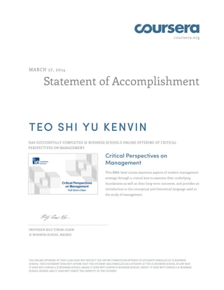 coursera.org
Statement of Accomplishment
MARCH 27, 2014
TEO SHI YU KENVIN
HAS SUCCESSFULLY COMPLETED IE BUSINESS SCHOOL'S ONLINE OFFERING OF CRITICAL
PERSPECTIVES ON MANAGEMENT.
Critical Perspectives on
Management
This MBA-level course examines aspects of modern management
strategy through a critical lens to examine their underlying
foundations as well as their long-term outcomes, and provides an
introduction to the conceptual and theoretical language used in
the study of management.
PROFESSOR ROLF STROM-OLSEN
IE BUSINESS SCHOOL, MADRID
THE ONLINE OFFERING OF THIS CLASS DOES NOT REFLECT THE ENTIRE CURRICULUM OFFERED TO STUDENTS ENROLLED AT IE BUSINESS
SCHOOL. THIS STATEMENT DOES NOT AFFIRM THAT THIS STUDENT WAS ENROLLED AS A STUDENT AT THE IE BUSINESS SCHOOL IN ANY WAY.
IT DOES NOT CONFER A IE BUSINESS SCHOOL GRADE; IT DOES NOT CONFER IE BUSINESS SCHOOL CREDIT; IT DOES NOT CONFER A IE BUSINESS
SCHOOL DEGREE; AND IT DOES NOT VERIFY THE IDENTITY OF THE STUDENT.
 