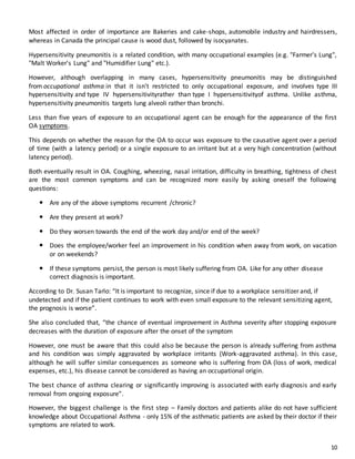 10
Most affected in order of importance are Bakeries and cake-shops, automobile industry and hairdressers,
whereas in Canada the principal cause is wood dust, followed by isocyanates.
Hypersensitivity pneumonitis is a related condition, with many occupational examples (e.g. "Farmer's Lung",
"Malt Worker's Lung" and "Humidifier Lung" etc.).
However, although overlapping in many cases, hypersensitivity pneumonitis may be distinguished
from occupational asthma in that it isn't restricted to only occupational exposure, and involves type III
hypersensitivity and type IV hypersensitivityrather than type I hypersensitivityof asthma. Unlike asthma,
hypersensitivity pneumonitis targets lung alveoli rather than bronchi.
Less than five years of exposure to an occupational agent can be enough for the appearance of the first
OA symptoms.
This depends on whether the reason for the OA to occur was exposure to the causative agent over a period
of time (with a latency period) or a single exposure to an irritant but at a very high concentration (without
latency period).
Both eventually result in OA. Coughing, wheezing, nasal irritation, difficulty in breathing, tightness of chest
are the most common symptoms and can be recognized more easily by asking oneself the following
questions:
 Are any of the above symptoms recurrent /chronic?
 Are they present at work?
 Do they worsen towards the end of the work day and/or end of the week?
 Does the employee/worker feel an improvement in his condition when away from work, on vacation
or on weekends?
 If these symptoms persist, the person is most likely suffering from OA. Like for any other disease
correct diagnosis is important.
According to Dr. Susan Tarlo: “It is important to recognize, since if due to a workplace sensitizer and, if
undetected and if the patient continues to work with even small exposure to the relevant sensitizing agent,
the prognosis is worse”.
She also concluded that, “the chance of eventual improvement in Asthma severity after stopping exposure
decreases with the duration of exposure after the onset of the symptom
However, one must be aware that this could also be because the person is already suffering from asthma
and his condition was simply aggravated by workplace irritants (Work-aggravated asthma). In this case,
although he will suffer similar consequences as someone who is suffering from OA (loss of work, medical
expenses, etc.), his disease cannot be considered as having an occupational origin.
The best chance of asthma clearing or significantly improving is associated with early diagnosis and early
removal from ongoing exposure”.
However, the biggest challenge is the first step – Family doctors and patients alike do not have sufficient
knowledge about Occupational Asthma - only 15% of the asthmatic patients are asked by their doctor if their
symptoms are related to work.
 