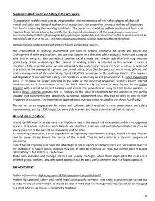 12
Fundamentals of Health and Safety in the Workplace
"Occupational health should aim at: the promotion and maintenance of the highest degree of physical,
mental and social well-being of workers in all occupations; the prevention amongst workers of departures
from health caused by their working conditions; The protection of workers in their employment from risks
resulting from factors adverse to health; the placing and maintenance of the workerinan occupational
environmentadaptedtohisphysiological andpsychological capabilities;and,tosummarize,the adaptationof workto
man and of each manto his job."The mainfocusin occupational healthisonthree differentobjectives:
The maintenance and promotion of workers’ health and working capacity;
The improvement of working environment and work to become conducive to safety and health and
Development of work organizations and working cultures in a direction which supports health and safety at
work and in doing so also promotes a positive social climate and smooth operation and may enhance
productivity of the undertakings. The concept of working culture is intended in this context to mean a
reflection of the essential value systems adopted by the undertaking concerned. Such a culture is reflected
in practice in the managerial systems, personnel policy, principles for participation, training policies and
quality management of the undertaking. "Joint ILO/WHO committee on Occupational Health. The research
and regulation of occupational safety and health are a relatively recent phenomenon. As labor movements
arose in response to worker concerns in the wake of the industrial revolution, worker's health entered
consideration as a labor-related issue. In 1833, HM Factory Inspectorate was formed in the United
Kingdom with a remit to inspect factories and ensure the prevention of injury to child textile workers. In
1840 a Royal Commission published its findings on the state of conditions for the workers of the mining
industry that documented the appallingly dangerous environment that they had to work in and the high
frequency of accidents. The commission sparked public outrage which resulted in the Mines Act of 1842.
The act set up an inspectorate for mines and collieries which resulted in many prosecutions and safety
improvements, and by 1850, inspectors were able to enter and inspect premises at their discretion.
Hazard identification
Hazard identification or assessment is an important step in the overall risk assessment and risk management
process. It is where individual work hazards are identified, assessed and controlled/eliminated as close to
source (location of the hazard) as reasonable and possible.
As technology, resources, social expectation or regulatory requirements change, hazard analysis focuses
controls more closely toward the source of the hazard. Thus hazard control is a dynamic program of
prevention.
Hazard-based programs also have the advantage of not assigning or implying there are "acceptable risks" in
the workplace. A hazard-based program may not be able to eliminate all risks, but neither does it accept
"satisfactory" – but still risky – outcomes.
Those who calculate and manage the risk are usually managers while those exposed to the risks are a
different group, workers, a hazard-based approach can by-pass conflict inherent in a risk-based approach.
RISK ASSESSMENT
Further information: Risk assessment & Risk assessment in public health
Modern occupational safety and health legislation usually demands that a risk assessment be carried out
prior to making an intervention. It should be kept in mind that risk management requires risk to be managed
to a level which is as low as is reasonably practical.
 