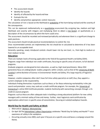 13
 This assessment should:
 Identify the hazards
 Identify all affected by the hazard and how
 Evaluate the risk
 Identify and prioritize appropriate control measures
The calculation of risk is based on the likelihood or probability of the harm being realized and the severity of
the consequences.
This can be expressed mathematically as a quantitative assessment (by assigning low, medium and high
likelihood and severity with integers and multiplying them to obtain a risk factor), or qualitatively as a
description of the circumstances by which the harm could arise.
The assessment should be recorded and reviewed periodically and whenever there is a significant change to
work practices.
The assessment should include practical recommendations to control the risk.
Once recommended controls are implemented, the risk should be re-calculated to determine of it has been
lowered to an acceptable level.
Generally speaking, newly introduced controls should lower risk by one level, i.e., from high to medium or
from medium to low.
Education
There are multiple levels of training applicable to the field of Occupational Health and Safety (OSH).
Programs range from individual non-credit certificates, focusing on specific areas of concern, to full doctoral
programs.
Graduate programs are designed to train educators, as well as, high-level practitioners. Many OSH
generalists focus on undergraduate studies; programs within schools, such as that of the University of North
Carolina's online Bachelor of Science in Environmental Health and Safety, fill a large majority of hygienist
needs.
However, smaller companies often don’t have full-time safety specialists on staff, thus, they appoint a
current employee to the responsibility.
Individuals finding themselves in positions such as these, or for those enhancing marketability in the job-
search and promotion arena, may seek out a credit certificate program. For example, the University of
Connecticut's online OSH Certificate provides students familiarity with overarching concepts through a 15-
credit (5-course) program.
Programs such as these are often adequate tools in building a strong educational platform for new safety
managers with a minimal outlay of time and money. Further, most hygienists seek certification by
organizations which train in specific areas of concentration, focusing on isolated workplace hazards.
World Day for Health and Safety at Work
o Main article: Workers' Memorial Day
o On April 28 The International Labour Organization celebrates "World Day for Safety and Health“to raise
awareness of safety in the workplace.
o Occurring annually since 2003, each year it focuses on a specific area and bases a campaign around the
theme.
 