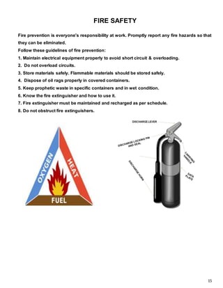 15
FIRE SAFETY
Fire prevention is everyone's responsibility at work. Promptly report any fire hazards so that
they can be eliminated.
Follow these guidelines of fire prevention:
1. Maintain electrical equipment properly to avoid short circuit & overloading.
2. Do not overload circuits.
3. Store materials safely. Flammable materials should be stored safely.
4. Dispose of oil rags properly in covered containers.
5. Keep prophetic waste in specific containers and in wet condition.
6. Know the fire extinguisher and how to use it.
7. Fire extinguisher must be maintained and recharged as per schedule.
8. Do not obstruct fire extinguishers.
 