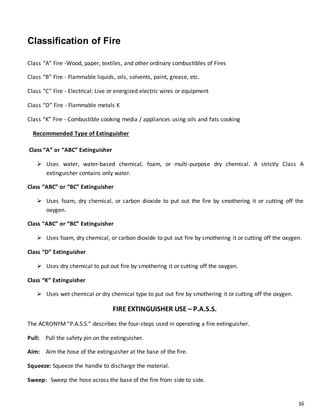 16
Classification of Fire
Class “A” Fire -Wood, paper, textiles, and other ordinary combustibles of Fires
Class “B” Fire - Flammable liquids, oils, solvents, paint, grease, etc.
Class “C” Fire - Electrical: Live or energized electric wires or equipment
Class “D” Fire - Flammable metals K
Class “K” Fire - Combustible cooking media / appliances using oils and fats cooking
Recommended Type of Extinguisher
Class “A” or “ABC” Extinguisher
 Uses water, water-based chemical, foam, or multi-purpose dry chemical. A strictly Class A
extinguisher contains only water.
Class “ABC” or “BC” Extinguisher
 Uses foam, dry chemical, or carbon dioxide to put out the fire by smothering it or cutting off the
oxygen.
Class “ABC” or “BC” Extinguisher
 Uses foam, dry chemical, or carbon dioxide to put out fire by smothering it or cutting off the oxygen.
Class “D” Extinguisher
 Uses dry chemical to put out fire by smothering it or cutting off the oxygen.
Class “K” Extinguisher
 Uses wet chemical or dry chemical type to put out fire by smothering it or cutting off the oxygen.
FIRE EXTINGUISHER USE – P.A.S.S.
The ACRONYM “P.A.S.S.” describes the four-steps used in operating a fire extinguisher.
Pull: Pull the safety pin on the extinguisher.
Aim: Aim the hose of the extinguisher at the base of the fire.
Squeeze: Squeeze the handle to discharge the material.
Sweep: Sweep the hose across the base of the fire from side to side.
 