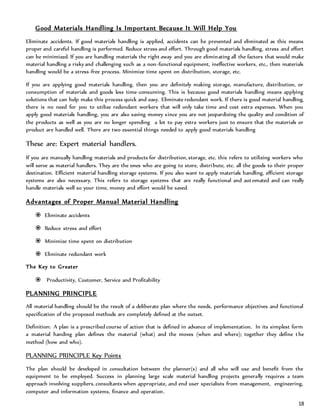 18
Good Materials Handling Is Important Because It Will Help You
Eliminate accidents. If good materials handling is applied, accidents can be prevented and eliminated as this means
proper and careful handling is performed. Reduce stress and effort. Through good materials handling, stress and effort
can be minimized. If you are handling materials the right away and you are eliminating all the factors that would make
material handling a risky and challenging such as a non-functional equipment, ineffective workers, etc., then materials
handling would be a stress-free process. Minimize time spent on distribution, storage, etc.
If you are applying good materials handling, then you are definitely making storage, manufacture, distribution, or
consumption of materials and goods less time-consuming. This is because good materials handling means applying
solutions that can help make this process quick and easy. Eliminate redundant work. If there is good material handling,
there is no need for you to utilize redundant workers that will only take time and cost extra expenses. When you
apply good materials handling, you are also saving money since you are not jeopardizing the quality and condition of
the products as well as you are no longer spending a lot to pay extra workers just to ensure that the materials or
product are handled well. There are two essential things needed to apply good materials handling
These are: Expert material handlers.
If you are manually handling materials and products for distribution, storage, etc. this refers to utilizing workers who
will serve as material handlers. They are the ones who are going to store, distribute, etc. all the goods to their proper
destination. Efficient material handling storage systems. If you also want to apply materials handling, efficient storage
systems are also necessary. This refers to storage systems that are really functional and automated and can really
handle materials well so your time, money and effort would be saved.
Advantages of Proper Manual Material Handling
 Eliminate accidents
 Reduce stress and effort
 Minimize time spent on distribution
 Eliminate redundant work
The Key to Greater
 Productivity, Customer, Service and Profitability
PLANNING PRINCIPLE
All material handling should be the result of a deliberate plan where the needs, performance objectives and functional
specification of the proposed methods are completely defined at the outset.
Definition: A plan is a prescribed course of action that is defined in advance of implementation. In its simplest form
a material handing plan defines the material (what) and the moves (when and where); together they define the
method (how and who).
PLANNING PRINCIPLE Key Points
The plan should be developed in consultation between the planner(s) and all who will use and benefit from the
equipment to be employed. Success in planning large scale material handling projects generally requires a team
approach involving suppliers, consultants when appropriate, and end user specialists from management, engineering,
computer and information systems, finance and operation.
 