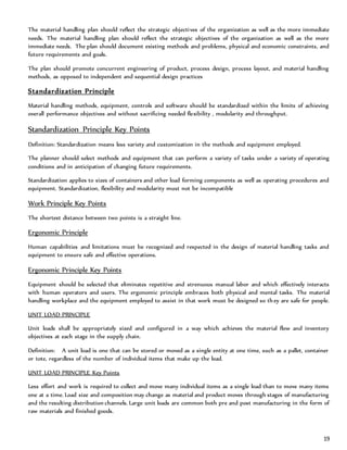 19
The material handling plan should reflect the strategic objectives of the organization as well as the more immediate
needs. The material handling plan should reflect the strategic objectives of the organization as well as the more
immediate needs. The plan should document existing methods and problems, physical and economic constraints, and
future requirements and goals.
The plan should promote concurrent engineering of product, process design, process layout, and material handling
methods, as opposed to independent and sequential design practices
Standardization Principle
Material handling methods, equipment, controls and software should be standardized within the limits of achieving
overall performance objectives and without sacrificing needed flexibility , modularity and throughput.
Standardization Principle Key Points
Definition: Standardization means less variety and customization in the methods and equipment employed.
The planner should select methods and equipment that can perform a variety of tasks under a variety of operating
conditions and in anticipation of changing future requirements.
Standardization applies to sizes of containers and other load forming components as well as operating procedures and
equipment. Standardization, flexibility and modularity must not be incompatible
Work Principle Key Points
The shortest distance between two points is a straight line.
Ergonomic Principle
Human capabilities and limitations must be recognized and respected in the design of material handling tasks and
equipment to ensure safe and effective operations.
Ergonomic Principle Key Points
Equipment should be selected that eliminates repetitive and strenuous manual labor and which effectively interacts
with human operators and users. The ergonomic principle embraces both physical and mental tasks. The material
handling workplace and the equipment employed to assist in that work must be designed so they are safe for people.
UNIT LOAD PRINCIPLE
Unit loads shall be appropriately sized and configured in a way which achieves the material flow and inventory
objectives at each stage in the supply chain.
Definition: A unit load is one that can be stored or moved as a single entity at one time, such as a pallet, container
or tote, regardless of the number of individual items that make up the load.
UNIT LOAD PRINCIPLE Key Points
Less effort and work is required to collect and move many individual items as a single load than to move many items
one at a time. Load size and composition may change as material and product moves through stages of manufacturing
and the resulting distribution channels. Large unit loads are common both pre and post manufacturing in the form of
raw materials and finished goods.
 