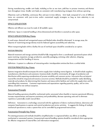 20
During manufacturing, smaller unit loads, including as few as one item, yield less in-process inventory and shorter
item throughput times. Smaller unit loads are consistent with manufacturing strategies that embrace operating
Objectives such as flexibility, continuous flow and just-in-time delivery. Unit loads composed of a mix of different
items are consistent with just-in-time and/or customized supply strategies so long as item selectivity is not
compromised.
SPACE UTILIZATION
Effective and efficient use must be made of all available space.
Definition: Space in material handling is three dimensional and therefore is counted as cubic space.
SPACE UTILIZATION Key Points
In work areas, cluttered and unorganized spaces and blocked aisles should be eliminated. In storage areas, the
objective of maximizing storage density must be balanced against accessibility and selectivity.
When transporting loads within a facility the use of overhead space should be considered as an option.
SYSTEM PRINCIPLE
Material movement and storage activities should be fully integrated to form a coordinated, operational system which
spans receiving, inspection, storage, production, assembly, packaging, unitizing, order selection, shipping,
transportation and the handling of returns.
Definition: A system is a collection of interacting and/or interdependent entities that form a unified whole.
SYSTEM PRINCIPLE Key Points
Systems integration should encompass the entire supply chain including reverse logistics. It should include suppliers,
manufacturers, distributors and customers. Inventory levels should be minimized at all stages of production and
distribution while respecting considerations of process variability and customer service. Information flow and physical
material flow should be integrated and treated as concurrent activities. Methods should be provided for easily identifying
materials and products, for determining their location and status within facilities and within the supply chain and for
controlling their movement. Customer requirements and expectations regarding quantity, quality, and on-time
delivery should be met without exception.
Automation Principle
Material handling operations should be mechanized and/or automated where feasible to improve operational efficiency,
increase responsiveness, and improve consistency and predictability, decrease operating costs and to eliminate
repetitive or potentially unsafe manual labor.
Definition: Automation is a technology concerned with the application of electro-mechanical devices, electronics and
computer-based systems to operate and control production and service activities. It suggests the linking of multiple
mechanical operations to create a system that can be controlled by programmed instructions.
Automation Principle Key Points
Pre-existing processes and methods should be simplified and/or re-engineered before any efforts at installing
mechanized or automated systems. Computerized material handling systems should be considered where appropriate
for effective integration of material flow and information management.
 