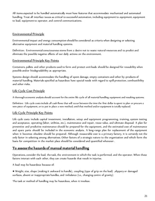 21
All items expected to be handled automatically must have features that accommodate mechanized and automated
handling. Treat all interface issues as critical to successful automation, including equipment to equipment, equipment
to load, equipment to operator, and control communications.
Environmental Principle
Environmental impact and energy consumption should be considered as criteria when designing or selecting
alternative equipment and material handling systems.
Definition: Environmental consciousness stems from a desire not to waste natural resources and to predict and
eliminate the possible negative effects of our daily actions on the environment.
Environmental Principle Key Points
Containers, pallets and other products used to form and protect unit loads should be designed for reusability when
possible and/or biodegradability as appropriate.
Systems design should accommodate the handling of spent damage, empty containers and other by-products of
material handling. Materials specified as hazardous have special needs with regard to spill protection, combustibility
and other risks.
Life Cycle Cost Principle
A thorough economic analysis should account for the entire life cycle of all material handling equipment and resulting systems.
Definition: Life cycle costs include all cash flows that will occur between the time the first dollar is spent to plan or procure a
new piece of equipment, or to put in place a new method, until that method and/or equipment is totally replaced.
Life Cycle Principle Key Points
Life cycle costs include capital investment, installation, setup and equipment programming, training, system testing
and acceptance, operating (labor, utilities, etc.), maintenance and repair, reuse value, and ultimate disposal. A plan for
preventive and predictive maintenance should be prepared for the equipment, and the estimated cost of maintenance
and spare parts should be included in the economic analysis. A long-range plan for replacement of the equipment
when it becomes obsolete should be prepared. Although measurable cost is a primary factory, it is certainly not the
only factor in selecting among alternatives. Other factors of a strategic nature to the organization and which form the
basis for competition in the market place should be considered and quantified whenever.
To assess the hazards of manual material handling
Operations, consider the load, the task, the environment in which the task is performed, and the operator. When these
factors interact with each other, they can create hazards that result in injuries.
A load may be hazardous because of:
● Weight, size, shape (making it awkward to handle), coupling (type of grip on the load) ,slippery or damaged
surfaces, absent or inappropriate handles, and imbalance (i.e., changing centre of gravity)
The task or method of handling may be hazardous, when it involves:
 
