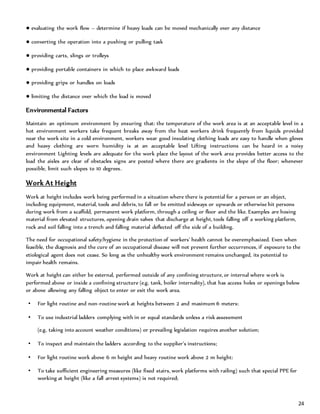 24
● evaluating the work flow – determine if heavy loads can be moved mechanically over any distance
● converting the operation into a pushing or pulling task
● providing carts, slings or trolleys
● providing portable containers in which to place awkward loads
● providing grips or handles on loads
● limiting the distance over which the load is moved
Environmental Factors
Maintain an optimum environment by ensuring that: the temperature of the work area is at an acceptable level in a
hot environment workers take frequent breaks away from the heat workers drink frequently from liquids provided
near the work site in a cold environment, workers wear good insulating clothing loads are easy to handle when gloves
and heavy clothing are worn humidity is at an acceptable level Lifting instructions can be heard in a noisy
environment Lighting levels are adequate for the work place the layout of the work area provides better access to the
load the aisles are clear of obstacles signs are posted where there are gradients in the slope of the floor; whenever
possible, limit such slopes to 10 degrees.
Work At Height
Work at height includes work being performed in a situation where there is potential for a person or an object,
including equipment, material, tools and debris, to fall or be emitted sideways or upwards or otherwise hit persons
during work from a scaffold, permanent work platform, through a ceiling or floor and the like. Examples are hosing
material from elevated structures, opening drain valves that discharge at height, tools falling off a working platform,
rock and soil falling into a trench and falling material deflected off the side of a building.
The need for occupational safety/hygiene in the protection of workers' health cannot be overemphasized. Even when
feasible, the diagnosis and the cure of an occupational disease will not prevent further occurrences, if exposure to the
etiological agent does not cease. So long as the unhealthy work environment remains unchanged, its potential to
impair health remains.
Work at height can either be external, performed outside of any confining structure, or internal where work is
performed above or inside a confining structure (e.g. tank, boiler internality), that has access holes or openings below
or above allowing any falling object to enter or exit the work area.
• For light routine and non-routine work at heights between 2 and maximum 6 meters:
• To use industrial ladders complying with in or equal standards unless a risk assessment
(e.g. taking into account weather conditions) or prevailing legislation requires another solution;
• To inspect and maintain the ladders according to the supplier’s instructions;
• For light routine work above 6 m height and heavy routine work above 2 m height:
• To take sufficient engineering measures (like fixed stairs, work platforms with railing) such that special PPE for
working at height (like a fall arrest systems) is not required;
 