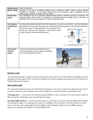 27
Routine work
The risk assessment leads normally to engineering measures (such as fixed stairs with handrail, work platforms) which
should aim to avoid usage of PPE. A safe way of working in line with the engineering measures has to be laid down in
Standard Operating Procedures.
Non-routine work
The risk assessment has to be part of a Safe Work Permit system in case of non-routine work. Special attention has to
be paid at contractors. Their competences for work at height have to verify first before to starting the work
Anchorage Point – a secure point for attaching a lanyard, lifeline or other component of a travel restraint system or
fall-arrest system. Anchorages require specific load and impact.
Barricade (Edge Protection) – a barrier to prevent access to a work area or to prevent a person falling which has been
erected along the edge or an opening in the surface of a building or other structure or from the surface from which
work is to be done and is adequately fixed and capable of withstanding the weight of a person falling against or
leaning on it. Examples are: Clamped or secured scaffold tubes
Bottoming out See Fall clearance
Brittle roofing Consists of any flat or corrugated material such as asbestos cement, plastic or glass whether
reinforced or otherwise, or any roofing material that due its properties, age or weathering will not
safely support a person at all points on its surface.
Deceleration
device
Any mechanism such as a rope grab, specially woven lanyard or deforming lanyard, or automatic self
retracting lifeline which serves to dissipate a substantial amount of energy during a fall arrest or
otherwise limits the energy imposed on a worker during fall arrest
Fall clearance
or bottoming
out
An often overlooked hazard is that of fall clearances. You must ensure there is sufficient distance
beneaththe usertoensure theydonot hita lowerlevel (bottomingout), or the ground, before the
fall arrest system is fully deployed. The illustration here
shows the necessary fall clearance is 6.55 meters when
using a 2 meters shock absorbing lanyard.
Fall or travel
restraint
system
A systemwhichallowsthe workertotravel
just farenoughto reachthe edge of a building
but not far enoughtofall over
 