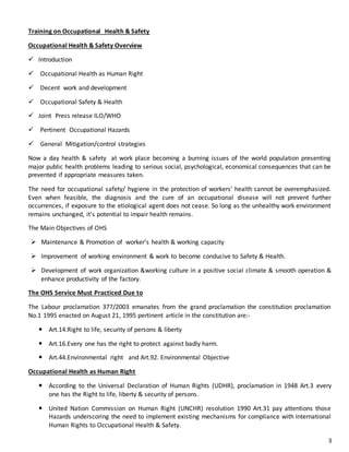 3
Training on Occupational Health & Safety
Occupational Health & Safety Overview
 Introduction
 Occupational Health as Human Right
 Decent work and development
 Occupational Safety & Health
 Joint Press release ILO/WHO
 Pertinent Occupational Hazards
 General Mitigation/control strategies
Now a day health & safety at work place becoming a burning issues of the world population presenting
major public health problems leading to serious social, psychological, economical consequences that can be
prevented if appropriate measures taken.
The need for occupational safety/ hygiene in the protection of workers' health cannot be overemphasized.
Even when feasible, the diagnosis and the cure of an occupational disease will not prevent further
occurrences, if exposure to the etiological agent does not cease. So long as the unhealthy work environment
remains unchanged, it’s potential to impair health remains.
The Main Objectives of OHS
 Maintenance & Promotion of worker’s health & working capacity
 Improvement of working environment & work to become conducive to Safety & Health.
 Development of work organization &working culture in a positive social climate & smooth operation &
enhance productivity of the factory.
The OHS Service Must Practiced Due to
The Labour proclamation 377/2003 emanates from the grand proclamation the constitution proclamation
No.1 1995 enacted on August 21, 1995 pertinent article in the constitution are:-
 Art.14.Right to life, security of persons & liberty
 Art.16.Every one has the right to protect against badly harm.
 Art.44.Environmental right and Art.92. Environmental Objective
Occupational Health as Human Right
 According to the Universal Declaration of Human Rights (UDHR), proclamation in 1948 Art.3 every
one has the Right to life, liberty & security of persons.
 United Nation Commission on Human Right (UNCHR) resolution 1990 Art.31 pay attentions those
Hazards underscoring the need to implement existing mechanisms for compliance with International
Human Rights to Occupational Health & Safety.
 