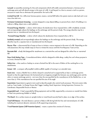 33
Lanyard- an assembly consisting of a line and components which will enable connections between a harness and an
anchorage point and will absorb energy in the event of a fall. A tool lanyard is a line to connect a tool to a person,
structure or static line to eliminate the potential for the tool to fall.
Limited Free-Fall - for a fall-arrest harness system, means a vertical fall before the system starts to take load and is not
more than 600 mm.
Perimeter Containment Screening – a screen designed to stop objects falling on persons from a level of building or to
redirect a falling object onto a catch platform.
Personal Energy Absorber – a device which reduces the deceleration force imposed when a fall is Suddenly arrested,
and correspondingly reduces the loadings on the anchorage and the person’s body. The energy absorber may be a
separate item or manufactured into the lanyard.
Personal Energy Absorber – a device which reduces the deceleration force imposed when a fall is
Suddenly arrested, and correspondingly reduces the loadings on the anchorage and the person’s body. The energy
absorber may be a separate item or manufactured into the lanyard.
Rescue Plan – a documented list of steps on how to initiate a rescue response in the event of a fall. Depending on the
risk assessment, this may include steps on how to initiate the rescue until the First Response Team arrives.
Restraint Belt - a body belt designed for attachment to a restraint line and not designed for either free or restrained
fall.
Rope Grab, Backup Type – A manufactured device which is designed to slide along a safety line and whose purpose is
to arrest a limited free fall?
Safety Line – a line used as a backup to arrest a limited free fall in the event of failure of the working line or its
attachments.
Scissor Lift – a compact self-propelled mobile scaffold capable of moving in an extended state.
Static Line – means a flexible line to which a lanyard is attached and is supported by at least 2 anchorage points
located so that the angle between the horizontal and an imaginary straight line between any anchorages point and the
other or nearest anchorage point is –not more than the size specified by the manufacturer of the flexible line, or not
more than 5° if the manufacturer has not specified the size of the angle
Supervision–Supervision is a generic term used to describe people who control work processes. This term covers titles
such as, Team Leader, In Charge Person, Red Tagger, Leading Hand, Supervisor, Acting Supervisor, Foreman, Co-
Coordinator, Responsible Person or Mentor.
Suspended Load – A load suspended by lifting equipment and not fully supported by a structure or stands from below
or fixed into position.eg. Welded or bolted.
The Board –for a surface means an upright timber or metal board securely fixed in place at an edge of the surface.
Total Fall Distance - the total distance a person is likely to fall during both the free and restrained parts of a fall,
including the maximum dynamic extension of all supporting components.
Travel Restraint System (Fall Prevention System) – means a system that consists of a harness,
 