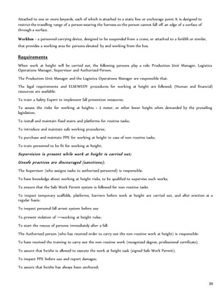 34
Attached to one or more lanyards, each of which is attached to a static line or anchorage point. It is designed to
restrict the travelling range of a person wearing the harness so the person cannot fall off an edge of a surface of
through a surface.
Workbox – a personnel-carrying device, designed to be suspended from a crane, or attached to a forklift or similar,
that provides a working area for persons elevated by and working from the box.
Requirements
When work at height will be carried out, the following persons play a role: Production Unit Manager, Logistics
Operations Manager, Supervisor and Authorized Person.
The Production Unit Manager and the Logistics Operations Manager are responsible that:
The legal requirements and ELSEWEDY procedures for working at height are followed; (Human and financial)
resources are available:
To train a Safety Expert to implement fall prevention measures;
To assess the risks for working at heights > 2 meter, or other lower height when demanded by the prevailing
legislation;
To install and maintain fixed stairs and platforms for routine tasks;
To introduce and maintain safe working procedures;
To purchase and maintain PPE for working at height in case of non-routine tasks.
To train personnel to be fit for working at height;
Supervision is present while work at height is carried out;
Unsafe practices are discouraged (sanctions);
The Supervisor (who assigns tasks to authorized personnel) is responsible:
To have knowledge about working at height risks, to be qualified to supervise such works;
To ensure that the Safe Work Permit system is followed for non-routine tasks
To inspect temporary scaffolds, platforms, barriers before work at height are carried out, and after erection at a
regular basis;
To inspect personal fall arrest system before use
To prevent violation of ―working at height rules;
To start the rescue of persons immediately after a fall;
The Authorized person (who has received order to carry out the non-routine work at height) is responsible:
To have received the training to carry out the non-routine work (recognized degree, professional certificate);
To assure that he/she is allowed to execute the work at height task (signed Safe Work Permit);
To inspect PPE before use and report damages;
To assure that he/she has always been anchored;
 