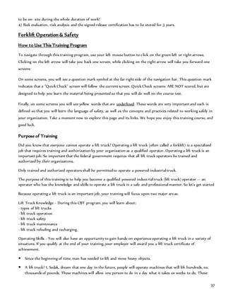 37
to be on- site during the whole duration of work!
4) Risk evaluation, risk analysis and the signed release certification has to be stored for 3 years.
Forklift Operation & Safety
How to Use This Training Program
To navigate through this training program, use your left mouse button to click on the green left or right arrows.
Clicking on the left arrow will take you back one screen, while clicking on the right arrow will take you forward one
screens
On some screens, you will see a question mark symbol at the far right side of the navigation bar. This question mark
indicates that a "Quick Check" screen will follow the current screen. Quick Check screens ARE NOT scored, but are
designed to help you learn the material being presented so that you will do well on the course test.
Finally, on some screens you will see yellow words that are underlined. These words are very important and each is
defined so that you will learn the language of safety, as well as the concepts and practices related to working safely in
your organization. Take a moment now to explore this page and its links. We hope you enjoy this training course, and
good luck.
Purpose of Training
Did you know that everyone cannot operate a lift truck? Operating a lift truck (often called a forklift) is a specialized
job that requires training and authorization by your organization as a qualified operator. Operating a lift truck is an
important job. So important that the federal government requires that all lift truck operators be trained and
authorized by their organizations.
Only trained and authorized operators shall be permitted to operate a powered industrial truck.
The purpose of this training is to help you become a qualified powered industrial truck (lift truck) operator -- an
operator who has the knowledge and skills to operate a lift truck in a safe and professional manner. So let's get started
Because operating a lift truck is an important job, your training will focus upon two major areas:
Lift Truck Knowledge - During this CBT program, you will learn about:
- types of lift trucks
- lift truck operation
- lift truck safety
- lift truck maintenance
- lift truck refueling and recharging.
Operating Skills - You will also have an opportunity to gain hands-on experience operating a lift truck in a variety of
situations. If you qualify at the end of your training, your employer will award you a lift truck certificate of
achievement.
 Since the beginning of time, man has needed to lift and move heavy objects.
 A lift truck? I, Sedak, dream that one day in the future, people will operate machines that will lift hundreds, no,
thousands of pounds. These machines will allow one person to do in a day what it takes us weeks to do. These
 