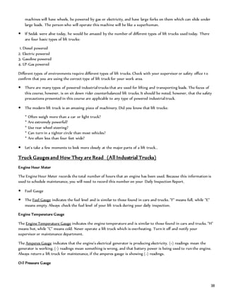 38
machines will have wheels, be powered by gas or electricity, and have large forks on them which can slide under
large loads. The person who will operate this machine will be like a superhuman.
 If Sedak were alive today, he would be amazed by the number of different types of lift trucks used today. There
are four basic types of lift trucks:
1. Diesel powered
2. Electric powered
3. Gasoline powered
4. LP-Gas powered
Different types of environments require different types of lift trucks. Check with your supervisor or safety office to
confirm that you are using the correct type of lift truck for your work area.
 There are many types of powered industrial trucks that are used for lifting and transporting loads. The focus of
this course, however, is on sit down rider counterbalanced lift trucks. It should be noted, however, that the safety
precautions presented in this course are applicable to any type of powered industrial truck.
 The modern lift truck is an amazing piece of machinery. Did you know that lift trucks:
* Often weigh more than a car or light truck?
* Are extremely powerful?
* Use rear wheel steering?
* Can turn in a tighter circle than most vehicles?
* Are often less than four feet wide?
 Let's take a few moments to look more closely at the major parts of a lift truck..
Truck Gauges and How They are Read (All Industrial Trucks)
Engine Hour Meter
The Engine Hour Meter records the total number of hours that an engine has been used. Because this information is
used to schedule maintenance, you will need to record this number on your Daily Inspection Report.
 Fuel Gauge
 The Fuel Gauge indicates the fuel level and is similar to those found in cars and trucks. "F" means full, while "E"
means empty. Always check the fuel level of your lift truck during your daily inspection.
Engine Temperature Gauge
The Engine Temperature Gauge indicates the engine temperature and is similar to those found in cars and trucks. "H"
means hot, while "C" means cold. Never operate a lift truck which is overheating. Turn it off and notify your
supervisor or maintenance department.
The Amperes Gauge indicates that the engine's electrical generator is producing electricity. (+) readings mean the
generator is working. (-) readings mean something is wrong, and that battery power is being used to run the engine.
Always return a lift truck for maintenance, if the amperes gauge is showing (-) readings.
Oil Pressure Gauge
 