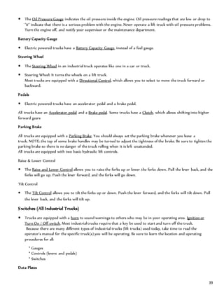 39
 The Oil Pressure Gauge indicates the oil pressure inside the engine. Oil pressure readings that are low or drop to
"0" indicate that there is a serious problem with the engine. Never operate a lift truck with oil pressure problems.
Turn the engine off, and notify your supervisor or the maintenance department.
Battery Capacity Gauge
 Electric powered trucks have a Battery Capacity Gauge, instead of a fuel gauge.
Steering Wheel
 The Steering Wheel in an industrial truck operates like one in a car or truck.
 Steering Wheel: It turns the wheels on a lift truck.
Most trucks are equipped with a Directional Control, which allows you to select to move the truck forward or
backward.
Pedals
 Electric powered trucks have an accelerator pedal and a brake pedal.
All trucks have an Accelerator pedal and a Brake pedal. Some trucks have a Clutch, which allows shifting into higher
forward gears
Parking Brake
All trucks are equipped with a Parking Brake. You should always set the parking brake whenever you leave a
truck. NOTE: the top of some brake handles may be turned to adjust the tightness of the brake. Be sure to tighten the
parking brake so there is no danger of the truck rolling when it is left unattended.
All trucks are equipped with two basic hydraulic lift controls.
Raise & Lower Control
 The Raise and Lower Control allows you to raise the forks up or lower the forks down. Pull the lever back, and the
forks will go up. Push the lever forward, and the forks will go down.
Tilt Control
 The Tilt Control allows you to tilt the forks up or down. Push the lever forward, and the forks will tilt down. Pull
the lever back, and the forks will tilt up.
Switches (All Industrial Trucks)
 Trucks are equipped with a horn to sound warnings to others who may be in your operating area. Ignition or
Turn On / Off switch. Most industrial trucks require that a key be used to start and turn off the truck.
Because there are many different types of industrial trucks (lift trucks) used today, take time to read the
operator's manual for the specific truck(s) you will be operating. Be sure to learn the location and operating
procedures for all:
* Gauges
* Controls (levers and pedals)
* Switches
Data Plates
 