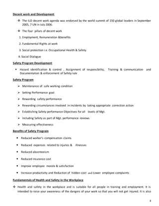 4
Decent work and Development
 The ILO decent work agenda was endorsed by the world summit of 150 global leaders in September
2005, 7 UN in July 2006.
 The four pillars of decent work
1. Employment, Remuneration &benefits
2. Fundamental Rights at work
3. Social protection i.e. Occupational Health & Safety.
4. Social Dialogue
Safety Program Development
 Hazard identification & control , Assignment of responsibility, Training & communication and
Documentation & enforcement of Safety rule
Safety Program
 Maintenance of safe working condition
 Setting Performance goal
 Rewarding safety performance
 Rewarding circumstances involved in incidents by taking appropriate correction action
 Establishing Safety performance Objectives for all levels of Mgt.
 Including Safety as part of Mgt. performance reviews
 Measuring effectiveness
Benefits of Safety Program
 Reduced worker’s compensation claims
 Reduced expenses related to injuries & illnesses
 Reduced absenteeism
 Reduced insurance cost
 Improve employee morale & satisfaction
 Increase productivity and Reduction of hidden cost and Lower employee complaints
Fundamentals of Health and Safety in the Workplace
 Health and safety in the workplace and is suitable for all people in training and employment. It is
intended to raise your awareness of the dangers of your work so that you will not get injured. It is also
 